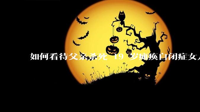 如何看待父亲杀死 19 岁瘫痪自闭症女儿？