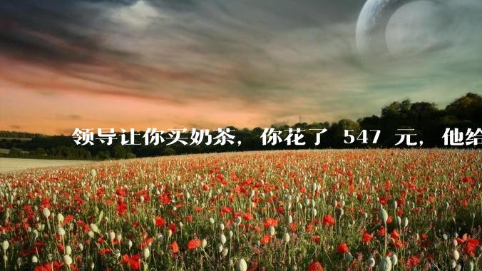 领导让你买奶茶，你花了 547 元，他给你转了 500 元并说「钱已转，你收一下」，你该怎么回复？