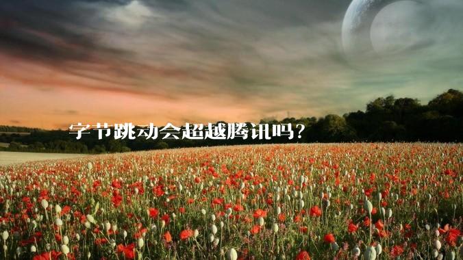 字节跳动会超越腾讯吗？