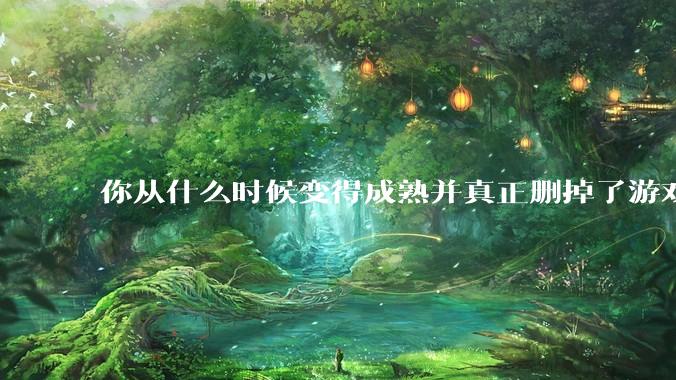 你从什么时候变得成熟并真正删掉了游戏？