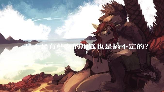 是不是有些女的用钱也是搞不定的？