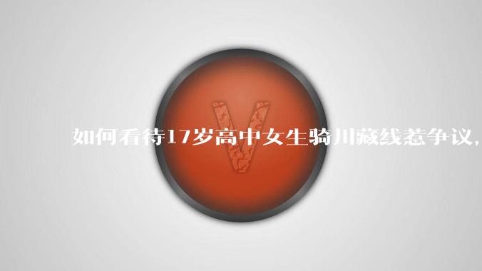 如何看待17岁高中女生骑川藏线惹争议，网友质疑其涉嫌弄虚作***？