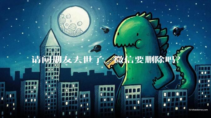 请问朋友去世了，微信要删除吗？