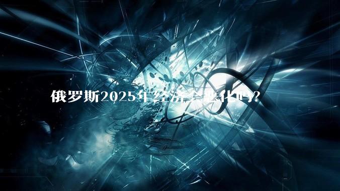俄罗斯2025年经济会恶化吗？