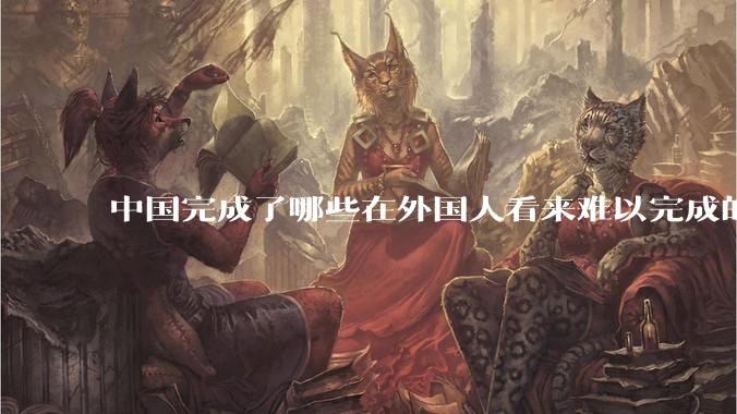 中国完成了哪些在外国人看来难以完成的事？