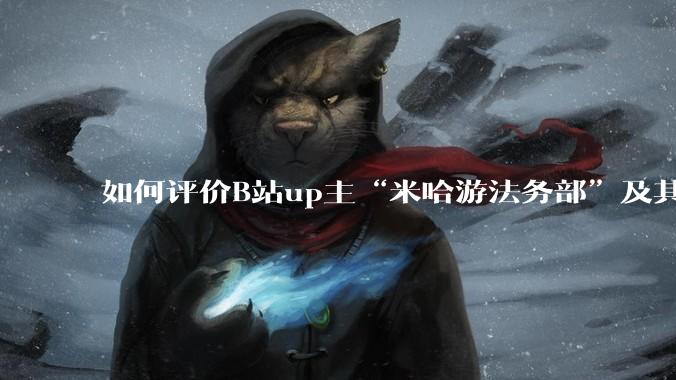 如何评价B站up主“米哈游法务部”及其至今为止的***作品?米哈游法务部的这些公开信息会有何影响?