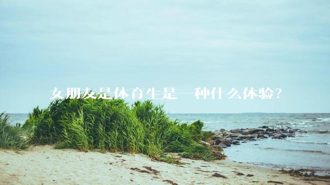 女朋友是体育生是一种什么体验？