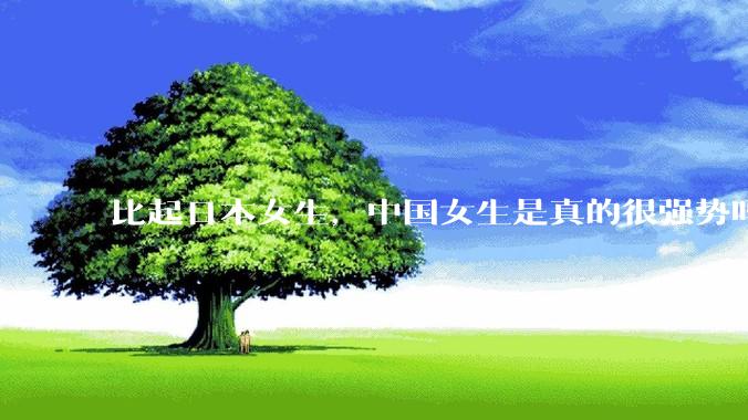比起日本女生，中国女生是真的很强势吗？